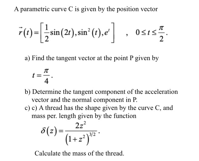 A parametric curve C is given by the position vector
sin (2t), sin² (t),e'
, osis.
Osts".
2
a) Find the tangent vector at the point P given by
t =
4
b) Determine the tangent component of the acceleration
vector and the normal component in P.
c) c) A thread has the shape given by the curve C, and
mass per. length given by the function
2z?
3/2
8(z) =:
(1+z²)" *
Calculate the mass of the thread.
