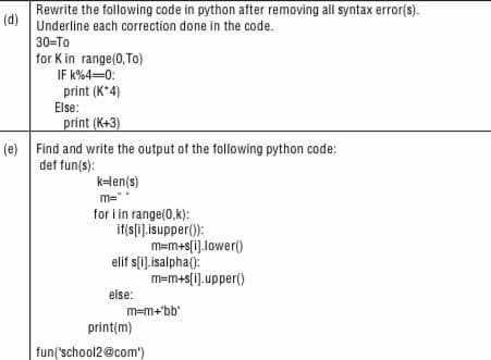 Rewrite the following code in python after removing all syntax error(s).
(d)
Underline each correction done in the code.
30=To
for K in range(0,To)
IF k%4-0:
print (K*4)
Else:
print (K+3)
(e) Find and write the output of the following python code:
def fun(s):
kHen(s)
m="
for i in range(0,k):
if(s(i].isupper():
m=m+s[i].lower()
elif s(i).isalpha():
m=m+s[i].upper()
else:
m=m+'bb'
print(m)
fun('school2@com')

