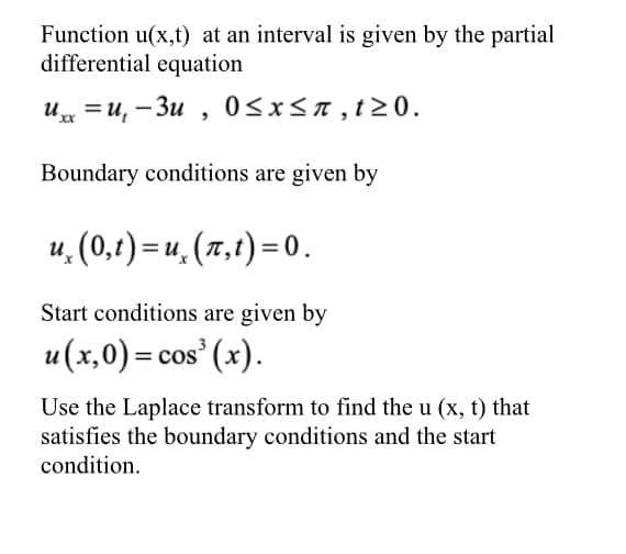 Function u(x,t) at an interval is given by the partial
differential equation
u = u, – 3u , 0<x<n,t>0.
%3D
Boundary conditions are given by
u. (0,t) = u, (x,t) = 0.
Start conditions are given by
u(x,0) = cos' (x).
Use the Laplace transform to find the u (x, t) that
satisfies the boundary conditions and the start
condition.
