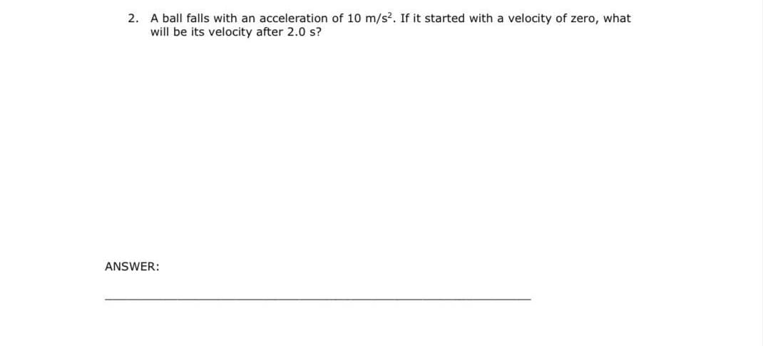 2. A ball falls with an acceleration of 10 m/s?. If it started with a velocity of zero, what
will be its velocity after 2.0 s?
ANSWER:
