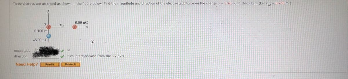 Three charges are arranged as shown in the figure below. Find the magnitude and direction of the electrostatic force on the charge q = 5.26 nC at the origin. (Let r,, = 0.250 m.)
y
6.00 nC
0.100 m
-3.00 nC
magnitude
N
direction
o counterclockwise from the +x-axis
Need Help?
Read It
Master It
