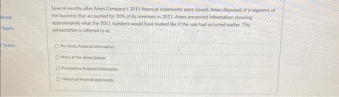 book
Teams
Teams
Several months after Ames Company's 2011 financial statements were issued, Ames disposed of a segment of
the business that accounted for 20% of its revenues in 2011. Ames presented information showing
approximately what the 2011 numbers would have looked like if the sale had occurred earlier. This
presentation is referred to as
O Pro forma financial information
O None of the above/below
O Prospective financial information
O Historical financial statements.