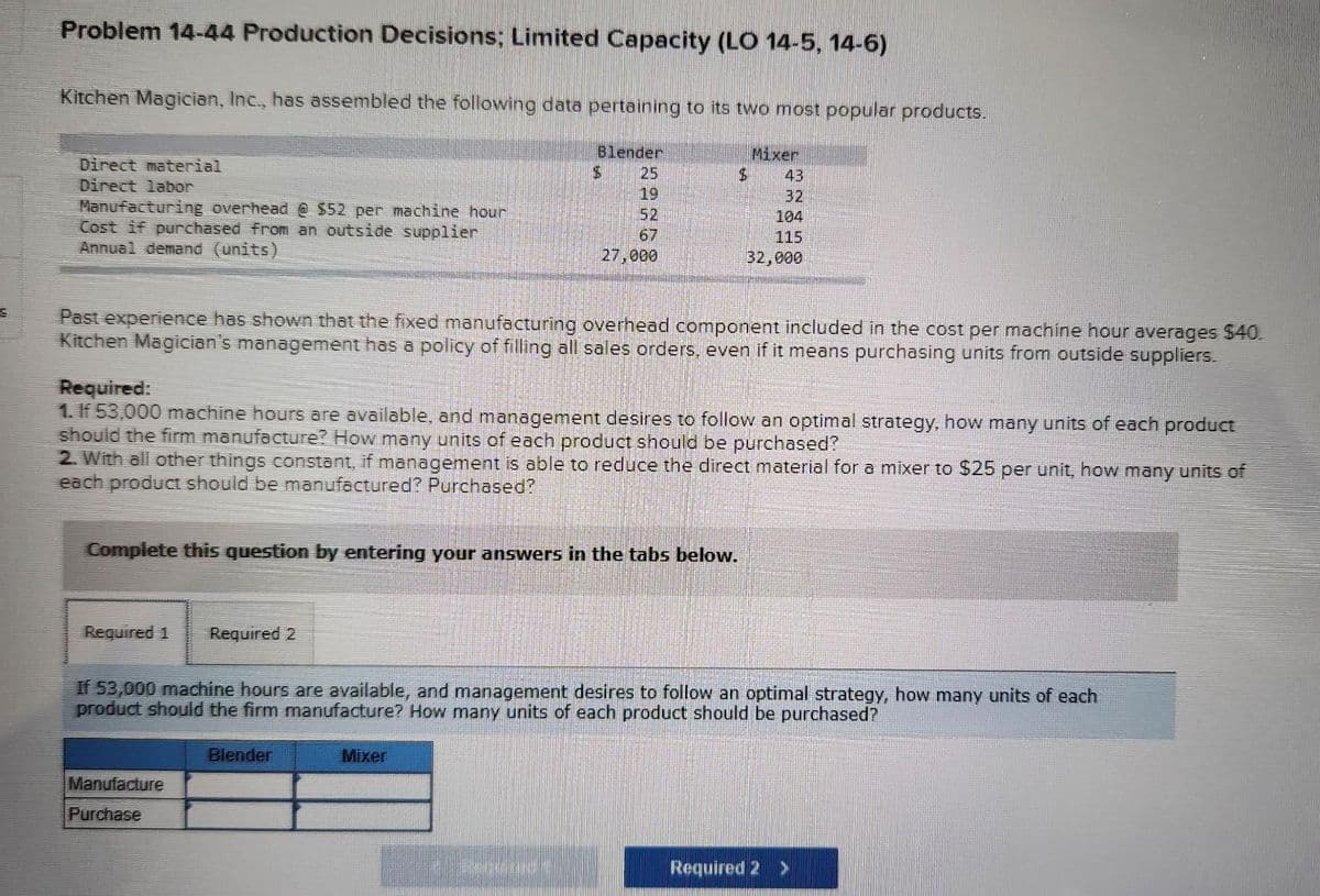 S
Problem 14-44 Production Decisions; Limited Capacity (LO 14-5, 14-6)
Kitchen Magician, Inc., has assembled the following data pertaining to its two most popular products.
Direct material
Direct labor
Manufacturing overhead @ $52 per machine hour
Cost if purchased from an outside supplier
Annual demand (units)
Required 1 Required 2
Blender
25
19
52
67
27,000
$
Past experience has shown that the fixed manufacturing overhead component included in the cost per machine hour averages $40.
Kitchen Magician's management has a policy of filling all sales orders, even if it means purchasing units from outside suppliers.
Complete this question by entering your answers in the tabs below.
Manufacture
Purchase
$
Required:
1. If 53,000 machine hours are available, and management desires to follow an optimal strategy, how many units of each product
should the firm manufacture? How many units of each product should be purchased?
2. With all other things constant, if management is able to reduce the direct material for a mixer to $25 per unit, how many units of
each product should be manufactured? Purchased?
Blender
Mixer
Mixer
43
32
104
115
32,000
If 53,000 machine hours are available, and management desires to follow an optimal strategy, how many units of each
product should the firm manufacture? How many units of each product should be purchased?
Required 2 >