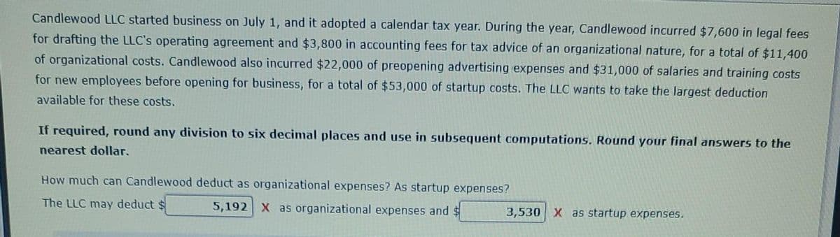 Candlewood LLC started business on July 1, and it adopted a calendar tax year. During the year, Candlewood incurred $7,600 in legal fees
for drafting the LLC's operating agreement and $3,800 in accounting fees for tax advice of an organizational nature, for a total of $11,400
of organizational costs. Candlewood also incurred $22,000 of preopening advertising expenses and $31,000 of salaries and training costs
for new employees before opening for business, for a total of $53,000 of startup costs. The LLC wants to take the largest deduction
available for these costs.
If required, round any division to six decimal places and use in subsequent computations. Round your final answers to the
nearest dollar.
How much can Candlewood deduct as organizational expenses? As startup expenses?
The LLC may deduct $
5,192 X as organizational expenses and $
3,530 X as startup expenses.