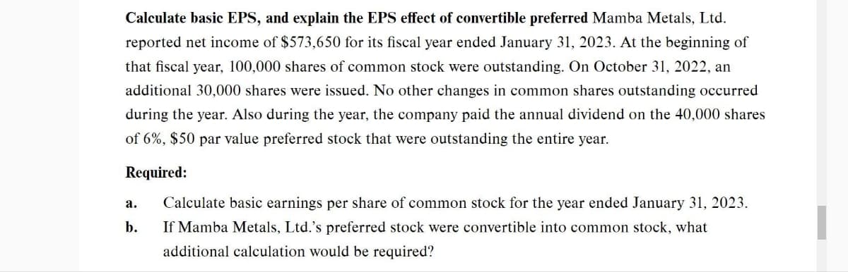 Calculate basic EPS, and explain the EPS effect of convertible preferred Mamba Metals, Ltd.
reported net income of $573,650 for its fiscal year ended January 31, 2023. At the beginning of
that fiscal year, 100,000 shares of common stock were outstanding. On October 31, 2022, an
additional 30,000 shares were issued. No other changes in common shares outstanding occurred
during the year. Also during the year, the company paid the annual dividend on the 40,000 shares
of 6%, $50 par value preferred stock that were outstanding the entire year.
Required:
a.
b.
Calculate basic earnings per share of common stock for the year ended January 31, 2023.
If Mamba Metals, Ltd.'s preferred stock were convertible into common stock, what
additional calculation would be required?