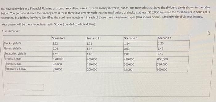 You have a new job as a Financial Planning assistant. Your client wants to invest money in stocks, bonds, and treasuries that have the dividend yields shown in the table
below. Your job is to allocate their money across these three investments such that the total dollars of stocks is at least $10,000 less than the total dollars in bonds plus
treasuries. In addition, they have identified the maximum investment in each of those three investment types (also shown below). Maximize the dividends earned.
Your answer will be the amount invested in Stocks (rounded to whole dollars).
Use Scenario 3
Stocks: yield %
Bonds: yield %
Treasuries: yield %
Stocks: $ max
Bonds: $ max
Treasuries: $ max
Scenario 1
2.22
2.04
1.93
170,000
60,000
50,000
Scenario 2
1.71
1.98
1.88
400,000
180,000
200,000
Scenario 3.
1.14
3.03
2.08
410,000
300,000
75,000
Scenario 4
1.25
1.48
2.55
800,000
280,000
500,000