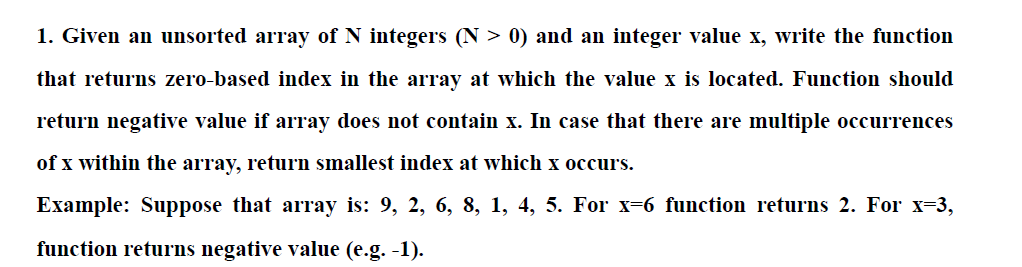 1. Given an unsorted array of N integers (N > 0) and an integer value x, write the function
that returns zero-based index in the array at which the value x is located. Function should
return negative value if array does not contain x. In case that there are multiple occurrences
of x within the array, return smallest index at which x occurs.
Example: Suppose that array is: 9, 2, 6, 8, 1, 4, 5. For x-6 function returns 2. For x-3,
function returns negative value (e.g. -1).
