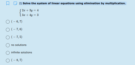2) Solve the system of linear equations using elimination by multiplication.
| 2x + 3y = 4
| 3z + 4y = 3
O(- 6, 7)
O (- 7, 6)
O(- 7, 5)
no solutions
infinite solutions
O (-8,7)
