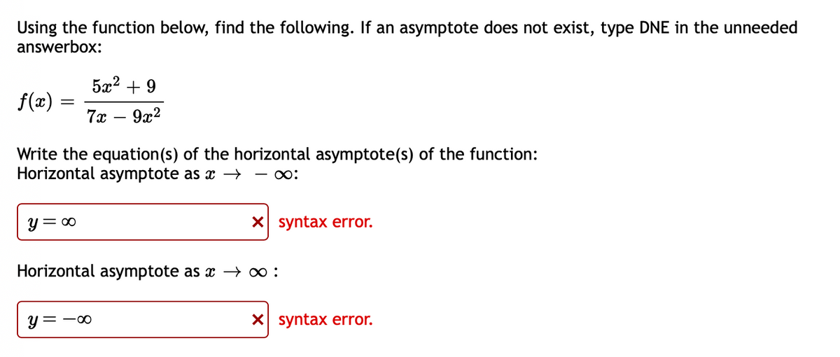 Using the function below, find the following. If an asymptote does not exist, type DNE in the unneeded
answerbox:
5x2 + 9
f(x)
7x
9x2
|
Write the equation(s) of the horizontal asymptote(s) of the function:
Horizontal asymptote as x →
- :
y = 00
X syntax error.
Horizontal asymptote as x → 0 :
y = -00
X syntax error.
