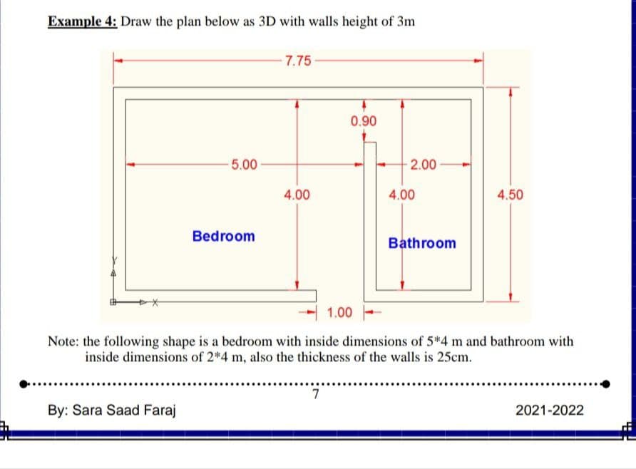 Example 4: Draw the plan below as 3D with walls height of 3m
7.75
0.90
5.00
2.00
4.00
4.00
4.50
Bedroom
Bathroom
1.00
Note: the following shape is a bedroom with inside dimensions of 5*4 m and bathroom with
inside dimensions of 2*4 m, also the thickness of the walls is 25cm.
7
By: Sara Saad Faraj
2021-2022
