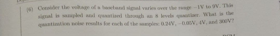 (6) Consider the voltage of a baseband signal varies over the range-1V to 9V. This
signal is sampled and quantized through an 8 levels quantizer. What is the
quantization noise results for cach of the samples: 0.24V, -0.05V, 4V, and 300V?
