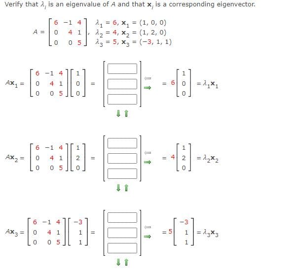 Verify that A, is an eigenvalue of A and that x, is a corresponding eigenvector.
21 = 6, x, = (1, 0, 0)
12 = 4, x, = (1, 2, 0)
23 = 5, x3 = (-3, 1, 1)
6 -1
4
A =
4 1
%3D
0 5
%3D
6 -1 4
4 1
= 6 0
= 1,x1
%3D
0 5
6 -1 4
Ax2 =
= 1,x2
4 1
2
0 5
6 -1 4
-3
-3
Ax3 =
1 = 13x3
4 1
1
= 5
0 5
1

