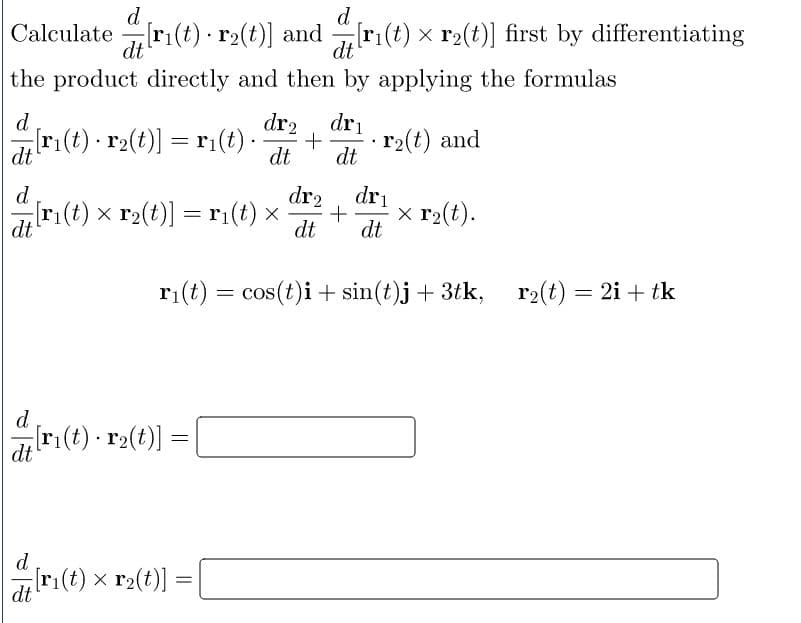 d
d
Calculate[ri(t) r2(t)] and [r₁(t) × r₂(t)] first by differentiating
the product directly and then by applying the formulas
d
dr₂ dri
[ri(t) r₂(t)] = r₁(t). + r₂(t) and
dt
dt dt
d
dr₂
dri
[r₁(t) × r₂(t)] = r₁(t) × · + x r₂(t).
dt
dt dt
r₁(t) = cos(t)i + sin(t)j + 3tk,
r₂(t) = 2i + tk
d
dt
= [
d
dt
[r₁(t) · r₂(t)]
[ri(t) x r₂(t)]
=