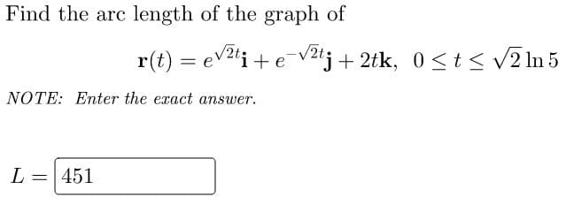 Find the arc length of the graph of
NOTE: Enter the exact answer.
L =
451
r(t) = √²ti + e-√² + 2tk, 0≤ t ≤ √2 ln 5
e