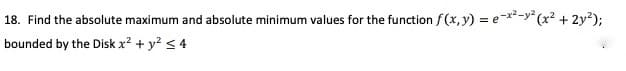 18. Find the absolute maximum and absolute minimum values for the function f (x, y) = e-**-y* (x² + 2y?);
bounded by the Disk x² + y? < 4
