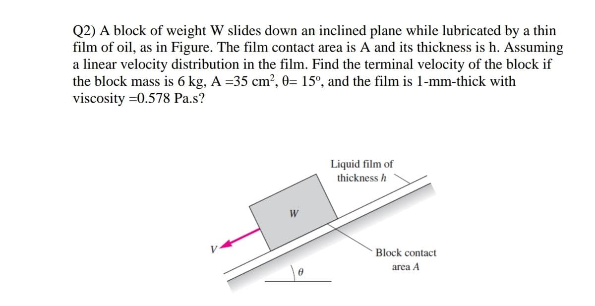 Q2) A block of weight W slides down an inclined plane while lubricated by a thin
film of oil, as in Figure. The film contact area is A and its thickness is h. Assuming
a linear velocity distribution in the film. Find the terminal velocity of the block if
the block mass is 6 kg, A =35 cm?, 0= 15°, and the film is 1-mm-thick with
viscosity =0.578 Pa.s?
Liquid film of
thickness h
W
Block contact
area A
