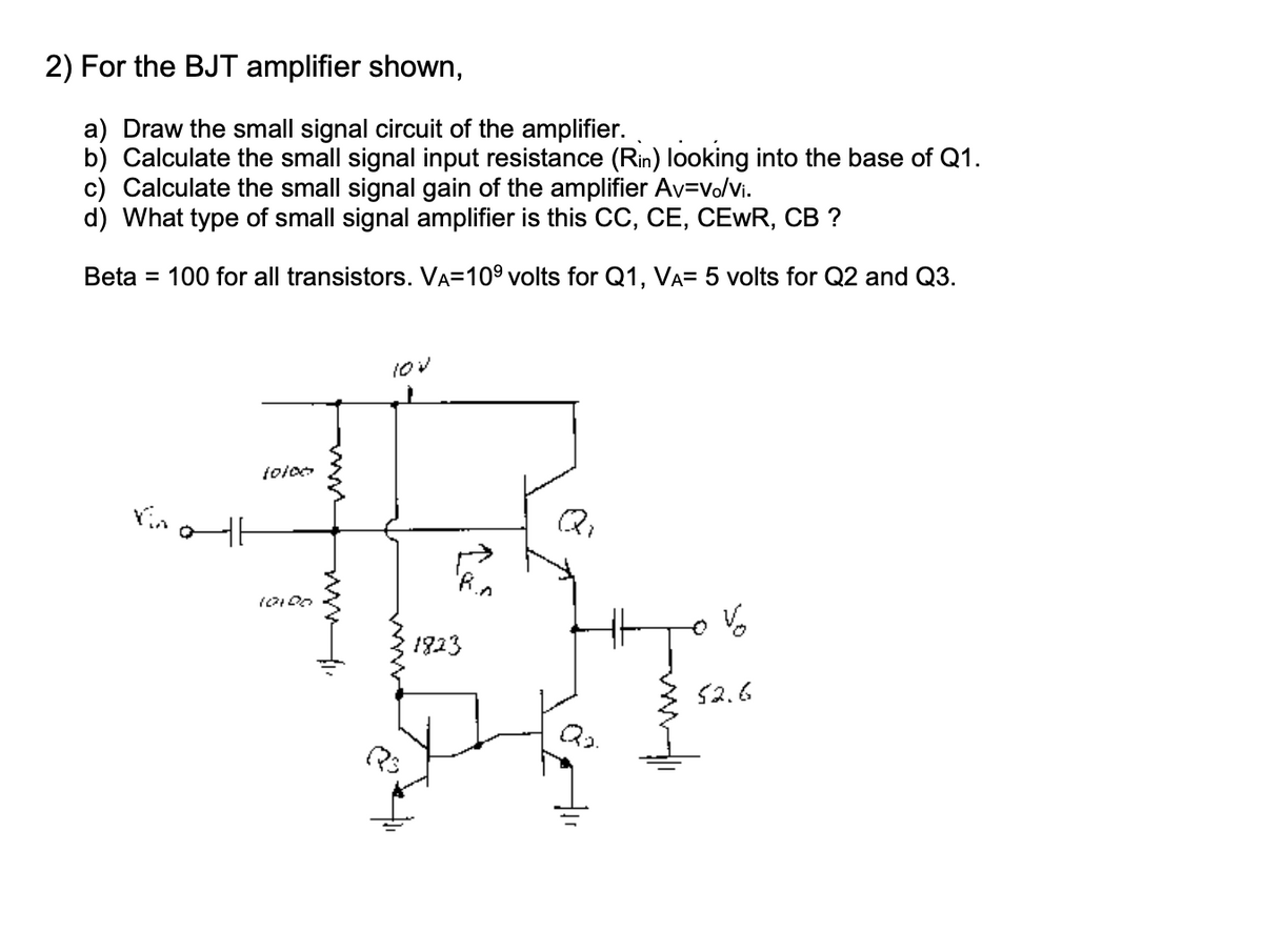 2) For the BJT amplifier shown,
a) Draw the small signal circuit of the amplifier.
b) Calculate the small signal input resistance (Rin) looking into the base of Q1.
c) Calculate the small signal gain of the amplifier Av=vo/vi.
d) What type of small signal amplifier is this CC, CE, CEWR, CB ?
Beta = 100 for all transistors. VA=109 volts for Q1, VA= 5 volts for Q2 and Q3.
1823
52.6
