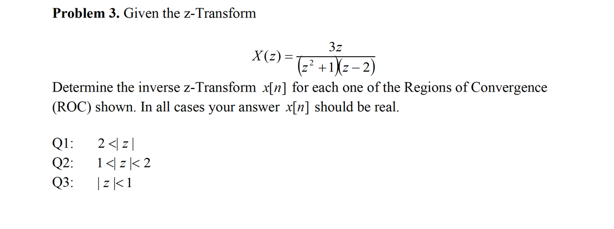 Problem 3. Given the z-Transform
3z
X(z) =
z² +1(z- 2)
Determine the inverse z-Transform x[n] for each one of the Regions of Convergence
(ROC) shown. In all cases your answer x[n] should be real.
2 <| z |
1</ z< 2
Q1:
Q2:
Q3:
| z|<1
