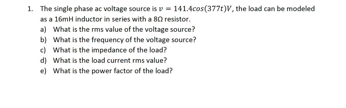 1. The single phase ac voltage source is v =
141.4cos(377t)V, the load can be modeled
as a 16mH inductor in series with a 80 resistor.
a) What is the rms value of the voltage source?
b) What is the frequency of the voltage source?
c) What is the impedance of the load?
d) What is the load current rms value?
e) What is the power factor of the load?
