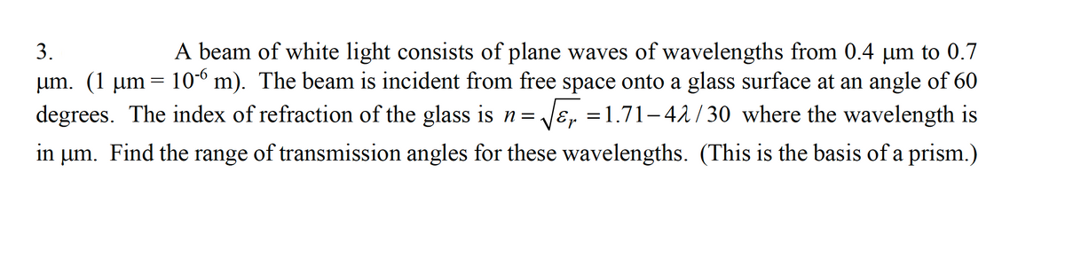 A beam of white light consists of plane waves of wavelengths from 0.4 um to 0.7
um. (1 µm= 10-6 m). The beam is incident from free space onto a glass surface at an angle of 60
Jɛ, =1.71-42 / 30 where the wavelength is
3.
degrees. The index of refraction of the glass is n=
in um. Find the range of transmission angles for these wavelengths. (This is the basis of a prism.)
