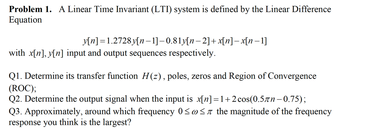 Problem 1. A Linear Time Invariant (LTI) system is defined by the Linear Difference
Equation
y[n] = 1.2728 y[n– 1]-0.81y[n– 2]+x[n]– x[n–1]
with x[n], y[n] input and output sequences respectively.
Q1. Determine its transfer function H(z), poles, zeros and Region of Convergence
(ROC);
Q2. Determine the output signal when the input is x[n]=1+2cos(0.5n-0.75);
Q3. Approximately, around which frequency 0<@Sa the magnitude of the frequency
response you think is the largest?

