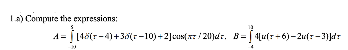 1.a) Compute the expressions:
5
10
A = | [48(r– 4)+ 38(r –10)+2]cos(TT / 20)dr, B= | 4[u(T+6)– 2u(7 – 3)]dt
-10
-4
