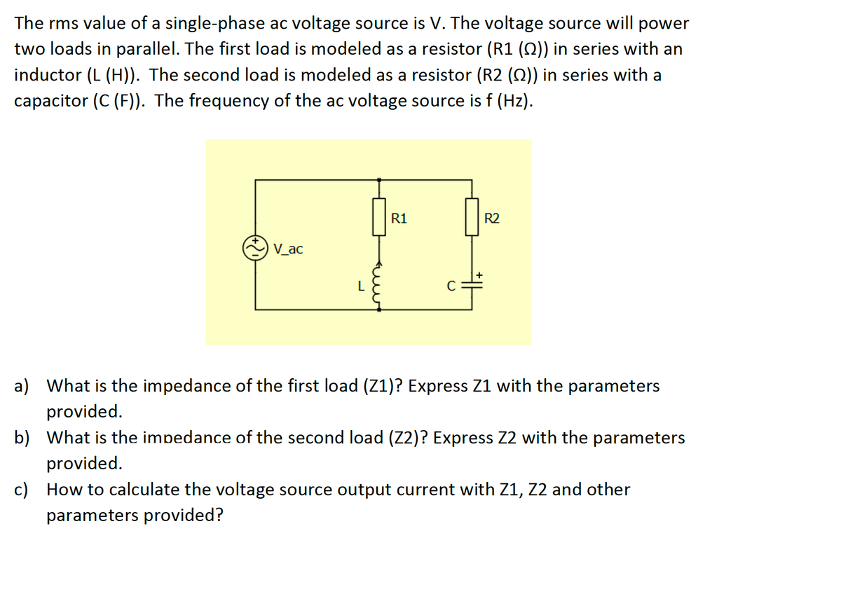 The rms value of a single-phase ac voltage source is V. The voltage source will power
two loads in parallel. The first load is modeled as a resistor (R1 (Q)) in series with an
inductor (L (H)). The second load is modeled as a resistor (R2 (Q)) in series with a
capacitor (C (F)). The frequency of the ac voltage source is f (Hz).
R1
R2
V_ac
L
C
a) What is the impedance of the first load (Z1)? Express Z1 with the parameters
provided.
b) What is the impedance of the second load (Z2)? Express Z2 with the parameters
provided.
c) How to calculate the voltage source output current with Z1, Z2 and other
parameters provided?
