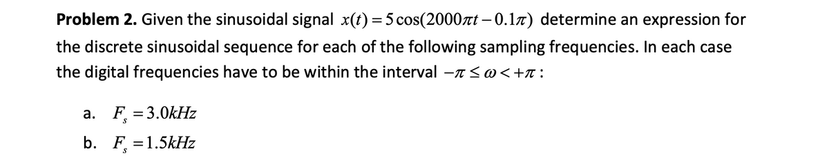 Problem 2. Given the sinusoidal signal x(t) = 5 cos(2000rt – 0.17) determine an expression for
the discrete sinusoidal sequence for each of the following sampling frequencies. In each case
the digital frequencies have to be within the interval -7 <@<+r:
a. F = 3.0kHz
S
b. F =1.5kHz
