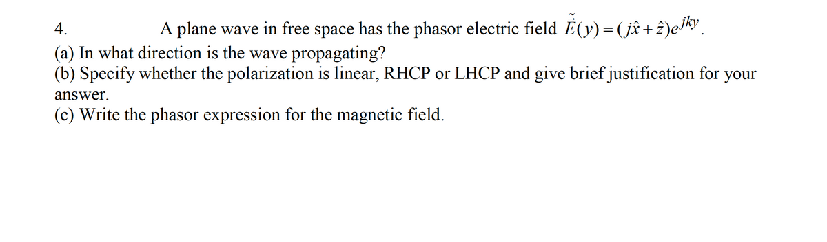 4.
A plane wave in free space has the phasor electric field E(y) = (jî+ 2)eJky.
(a) In what direction is the wave propagating?
(b) Specify whether the polarization is linear, RHCP or LHCP and give brief justification for your
answer.
(c) Write the phasor expression for the magnetic field.
