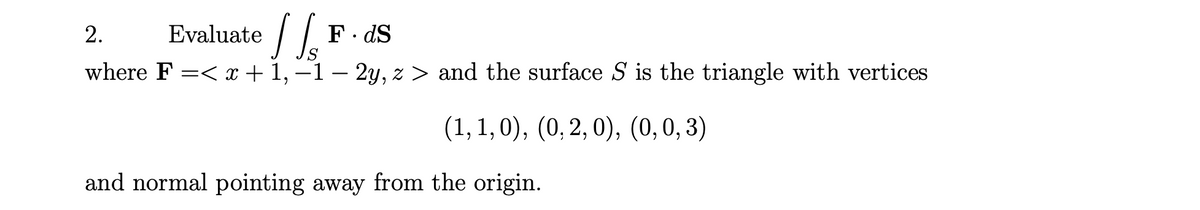 E
valuate / .
F. dS
2.
where F =< x + 1, –1 – 2y, z > and the surface S is the triangle with vertices
(1, 1, 0), (0, 2, 0), (0,0,3)
and normal pointing away from the origin.
