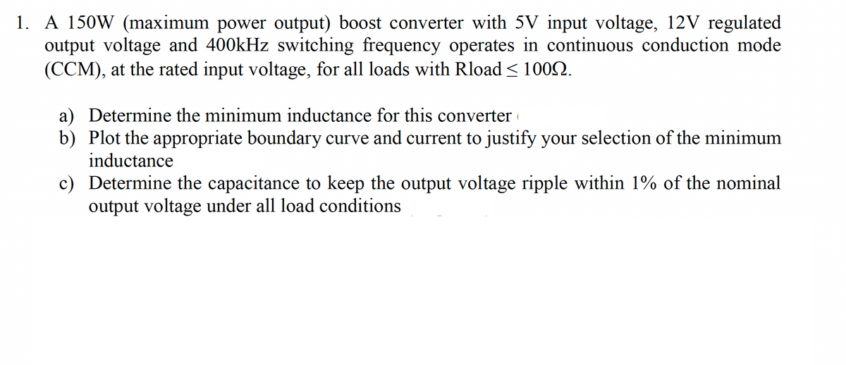 1. A 150W (maximum power output) boost converter with 5V input voltage, 12V regulated
output voltage and 400kHz switching frequency operates in continuous conduction mode
(CCM), at the rated input voltage, for all loads with Rload< 1002.
a) Determine the minimum inductance for this converter
b) Plot the appropriate boundary curve and current to justify your selection of the minimum
inductance
c) Determine the capacitance to keep the output voltage ripple within 1% of the nominal
output voltage under all load conditions
