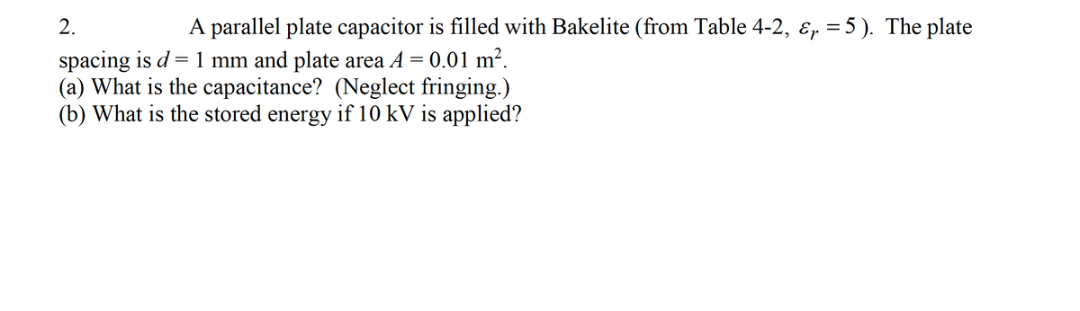 2.
A parallel plate capacitor is filled with Bakelite (from Table 4-2, ɛ, = 5 ). The plate
spacing is d =1 mm and plate area A = 0.01 m².
(a) What is the capacitance? (Neglect fringing.)
(b) What is the stored energy if 10 kV is applied?
