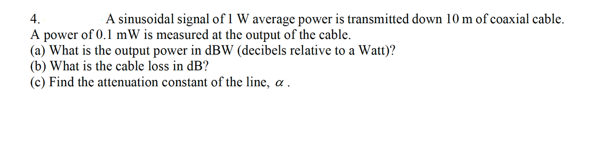 4.
A sinusoidal signal of 1 W average power is transmitted down 10 m of coaxial cable.
A power of 0.1 mW is measured at the output of the cable.
(a) What is the output power in dBW (decibels relative to a Watt)?
(b) What is the cable loss in dB?
(c) Find the attenuation constant of the line, a .
