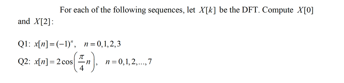 For each of the following sequences, let X[k] be the DFT. Compute X[0]
and X[2]:
Q1: x[n]=(-1)",
n = 0,1,2,3
Q2: x[n]=2 cos
4
n = 0,1,2,..,7
