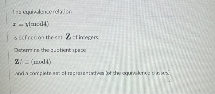 The equivalence relation
a = y(mod4)
is defined on the set Z of integers.
Determine the quotient space
Z/ = (mod4)
and a complete set of representatives (of the equivalence classes).

