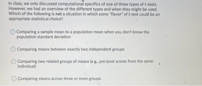 In class, we only discussed computational specifics of one of three types of t-tests.
However, we had an overview of the different types and when they might be used.
Which of the following is not a situation in which some "flavor" of t-test could be an
appropriate statistical choice?
O Comparing a sample mean to a population mean when you don't know the
population standard deviation
O Comparing means between exactly two independent groups
Comparing two related groups of means (e.g., pre/post scores from the same
individual)
Comparing means across three or more groups.
