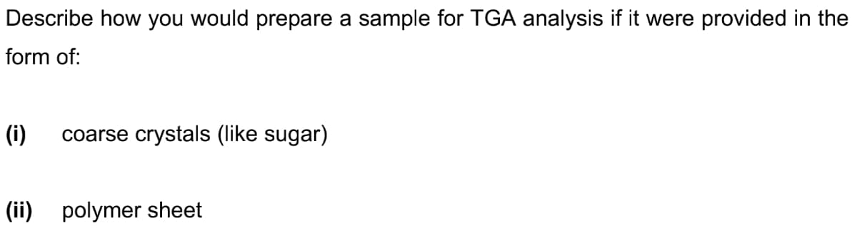 Describe how you would prepare a sample for TGA analysis if it were provided in the
form of:
(i) coarse crystals (like sugar)
(ii) polymer sheet