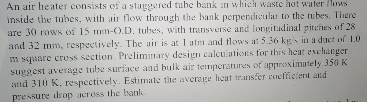 An air heater consists of a staggered tube bank in which waste hot water flows
inside the tubes, with air flow through the bank perpendicular to the tubes. There
are 30 rows of 15 mm-O.D. tubes, with transverse and longitudinal pitches of 28
and 32 mm, respectively. The air is at 1 atm and flows at 5.36 kg/s in a duct of 1.0
m square cross section. Preliminary design calculations for this heat exchanger
suggest average tube surface and bulk air temperatures of approximately 350 K
and 310 K, respectively. Estimate the average heat transfer coefficient and
pressure drop across the bank.
1 pa