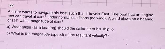 Q2
A sailor wants to navigate his boat such that it travels East. The boat has an engine
and can travel at 8ms under normal conditions (no wind). A wind blows on a bearing
of 150° with a magnitude of 6ms™¹
a) What angle (as a bearing) should the sailor steer his ship to.
b) What is the magnitude (speed) of the resultant velocity?/
1
1 1 1