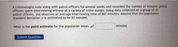 A criminologist rode along with patrol officers for several weeks and recorded the number of minutes police
officers spent interviewing witness at a variety of crime scenes. Using data collected on a group of 35
patrol officers, she observes an average interviewing time of 307 minutes. Assume that the population
standard deviation a is estimated to be 83 minutes.
What is the point estimate for the population mean, p?
minutes
Submit Question
