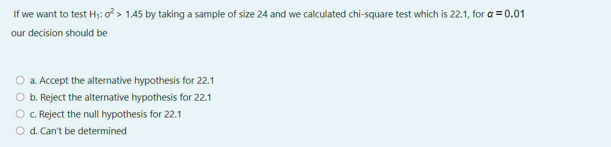 If we want to test H1: o > 1.45 by taking a sample of size 24 and we calculated chi-square test which is 22.1, for a = 0.01
our decision should be
O a. Accept the alternative hypothesis for 22.1
O b. Reject the alternative hypothesis for 22.1
O c. Reject the null hypothesis for 22.1
O d. Can't be determined
