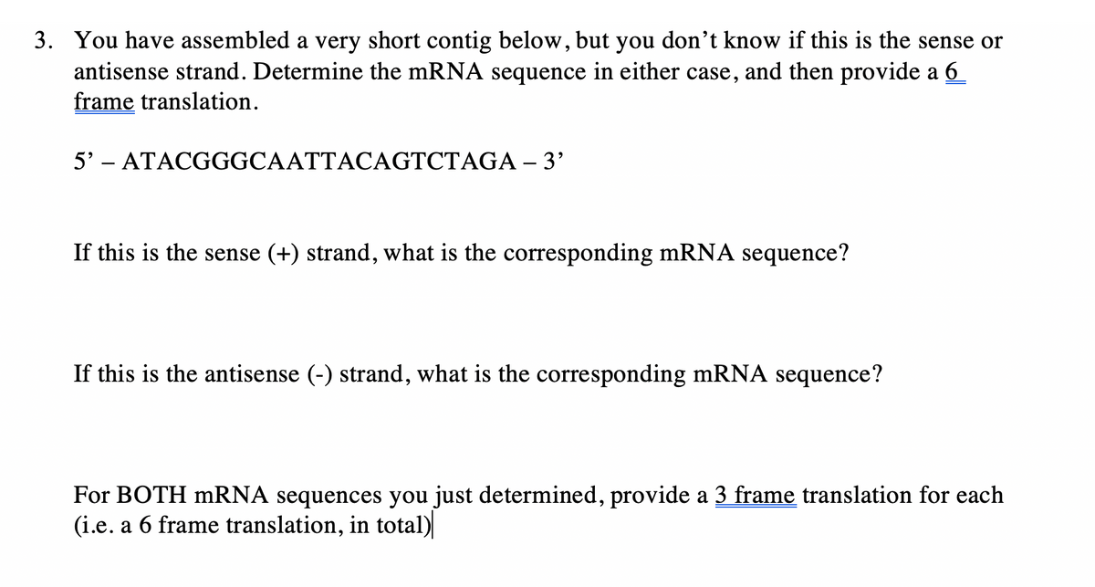 3. You have assembled a very short contig below, but you don't know if this is the sense or
antisense strand. Determine the mRNA sequence in either case, and then provide a 6
frame translation.
5' - ATACGGGCAATTACAGTCTAGA – 3'
If this is the sense (+) strand, what is the corresponding mRNA sequence?
If this is the antisense (-) strand, what is the corresponding mRNA sequence?
For BOTH mRNA sequences you just determined, provide a 3 frame translation for each
(i.e. a 6 frame translation, in total)
