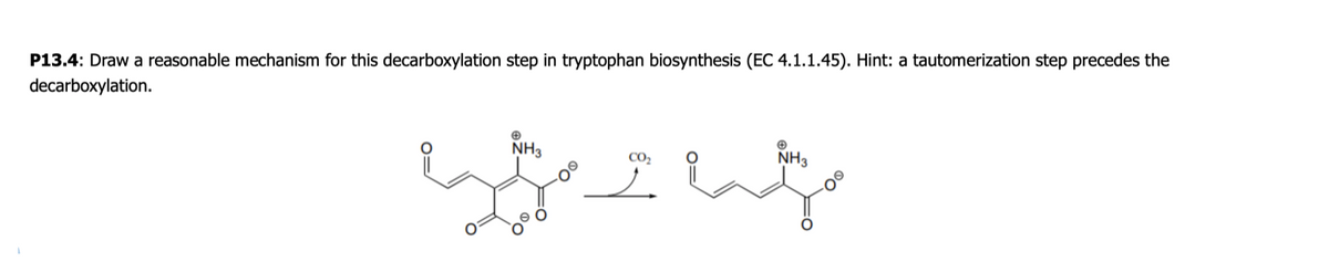 P13.4: Draw a reasonable mechanism for this decarboxylation step in tryptophan biosynthesis (EC 4.1.1.45). Hint: a tautomerization step precedes the
decarboxylation.
NH3
NH3
CO,
