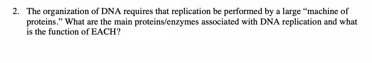 2. The organization of DNA requires that replication be performed by a large “machine of
proteins." What are the main proteins/enzymes associated with DNA replication and what
is the function of EACH?

