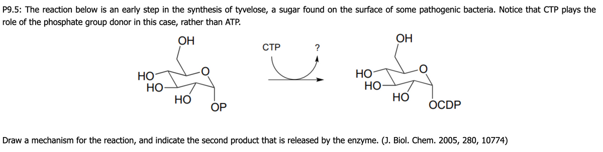 P9.5: The reaction below is an early step in the synthesis of tyvelose, a sugar found on the surface of some pathogenic bacteria. Notice that CTP plays the
role of the phosphate group donor in this case, rather than ATP.
ОН
OH
СТР
?
Но
НО
HỌ
НО
Но
Но
OP
ОCDP
Draw a mechanism for the reaction, and indicate the second product that is released by the enzyme. (J. Biol. Chem. 2005, 280, 10774)
