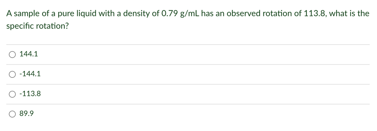 A sample of a pure liquid with a density of 0.79 g/mL has an observed rotation of 113.8, what is the
specific rotation?
144.1
-144.1
-113.8
89.9
