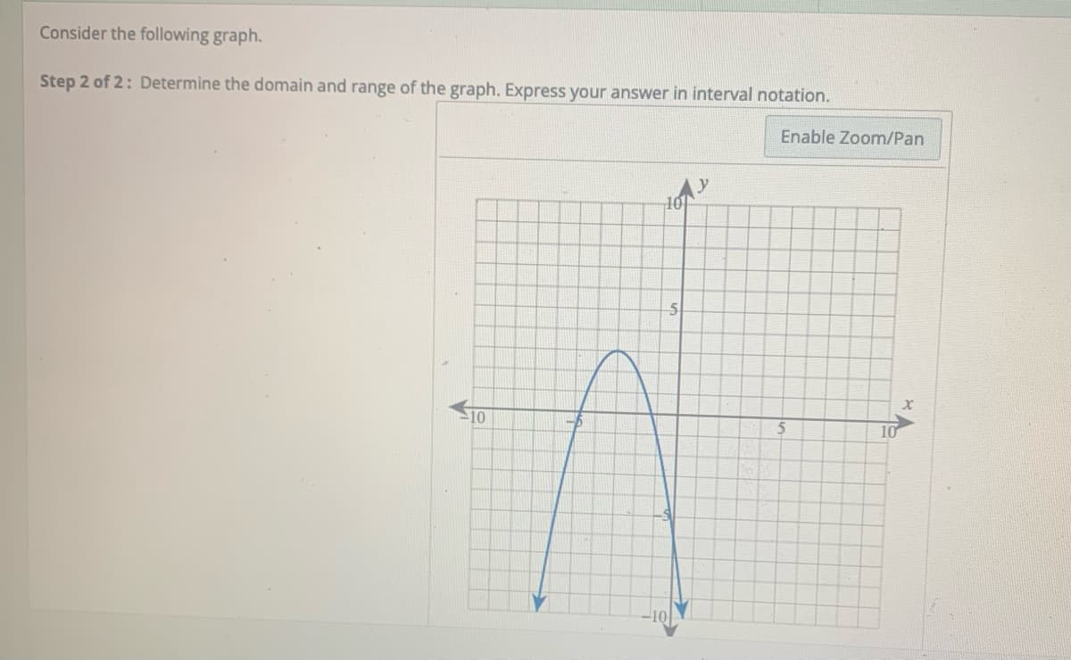 Consider the following graph.
Step 2 of 2: Determine the domain and range of the graph. Express your answer in interval notation.
Enable Zoom/Pan
10
10
