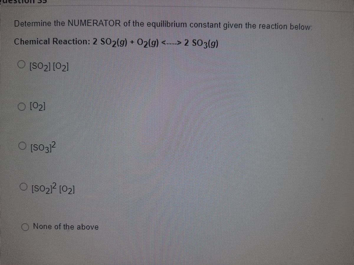 Determine the NUMERATOR of the equilibrium constant given the reaction below
Chemical Reaction: 2 SO (g) + O2(g) <---> 2 SO3(g)
O Įso2] [02]
O [02]
[S03}²
O [so2? [02]
O None of the above
