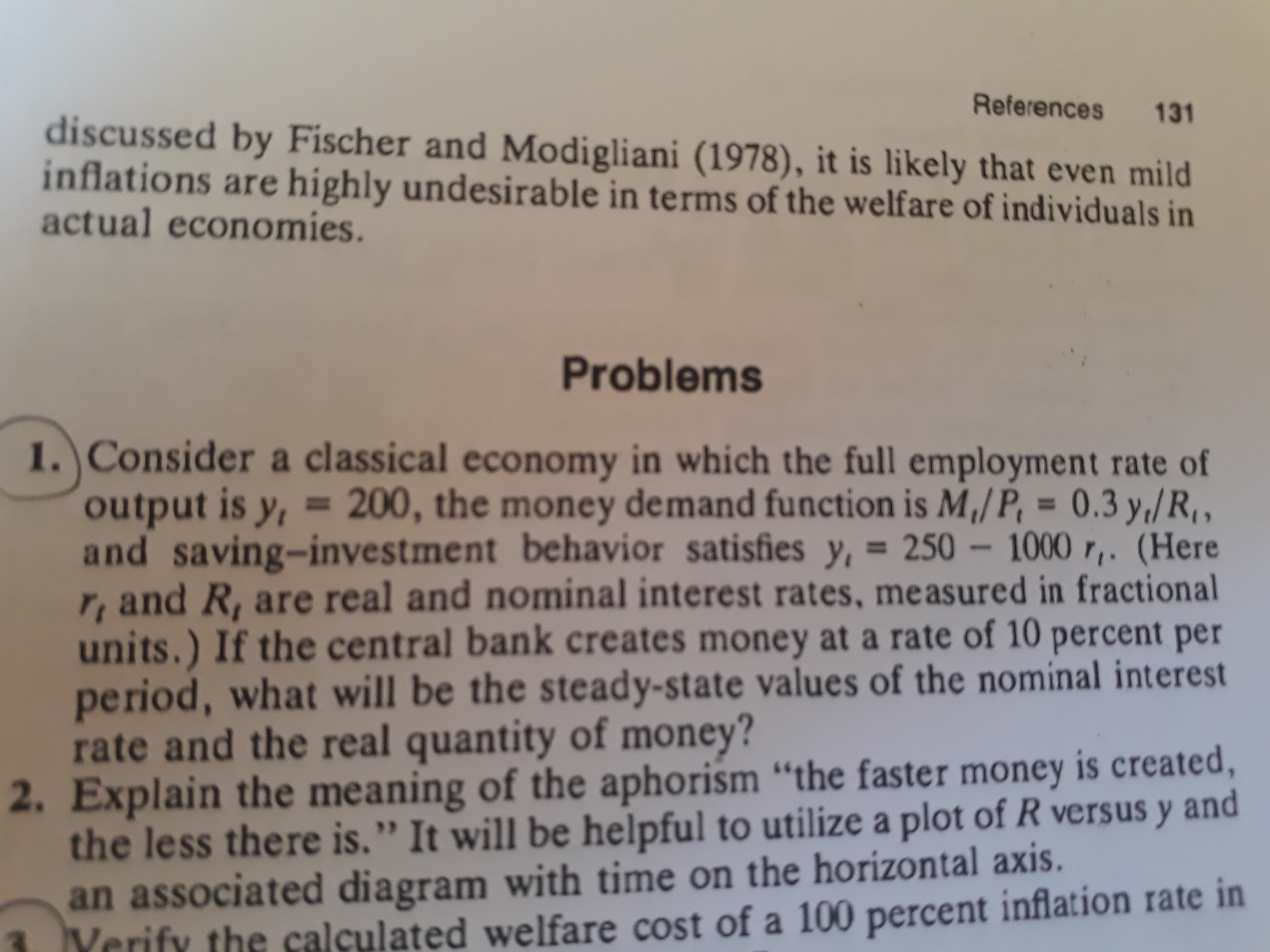 Consider a classical economy in which the full employment rate of
output is y, = 200, the money demand function is M,/P, = 0.3 y,/R, ,
and saving-investment behavior satisfies y, = 250 - 1000 r,. (Here
r, and R, are real and nominal interest rates, measured in fractional
units.) If the central bank creates money at a rate of 10 percent per
period, what will be the steady-state values of the nominal interest
rate and the real quantity of money?
%3D
%3D
Or money is created
