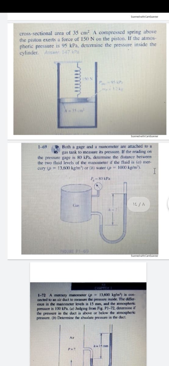 Scanned with CamScanner
cross-sectional area of 35 cm². A compressed spring above
the piston exerts a force of 150 N on the piston. If the atmos-
pheric pressure is 95 kPa, determine the pressure inside the
cylinder. Answer 147 kPa
150N
P-95 kP.
A=35 cm
Scanned with CamScanner
Both a gage and a manometer are attached to a
O gas tank to measure its pressure. If the reading on
the pressure gage is 80 kPa, determine the distance between
the two fluid levels of the manometer if the fluid is (a) mer-
1000 kg/m').
I.
1-69
cury (p = 13,600 kg/m) or (h) water (p
P = 80 kPa
Gas
HIGURE P1-69
Scanned with CamScanner
CHAPTER I
1-72 A mercury manometer (p = 13,600 kg/m) is con-
nected to an air duct to measure the pressure inside. The differ-
ence in the manometer levels is 15 mm, and the atrmospheric
pressure is 100 kPa. (a) Judging from Fig. P1-72, determine if
the pressure in the duct is above or below the atmospheric
pressure. (b) Determine the absolute pressure in the duct.
Air
